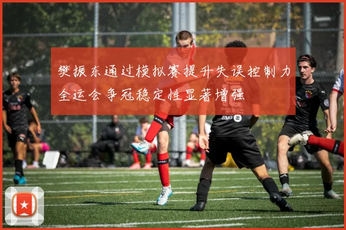 樊振东通过模拟赛提升失误控制力全运会争冠稳定性显著增强