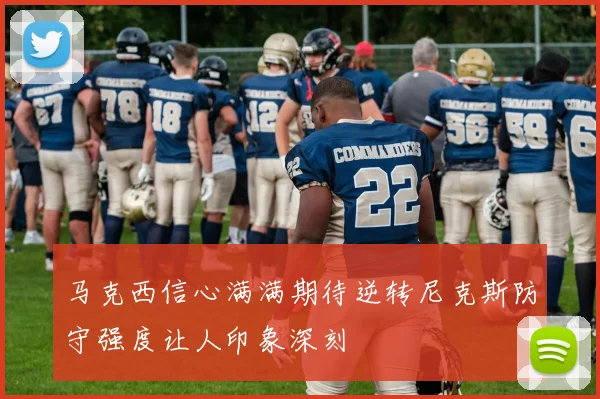 马克西信心满满期待逆转尼克斯防守强度让人印象深刻