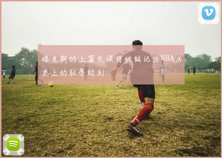 福克斯的上篮失误将被铭记为NBA历史上的耻辱时刻