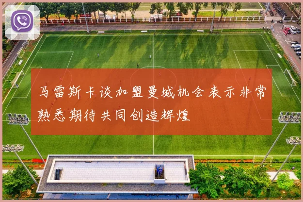 马雷斯卡谈加盟曼城机会表示非常熟悉期待共同创造辉煌