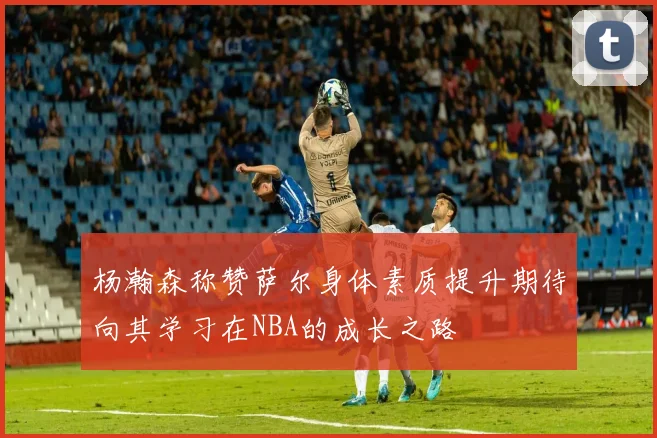 杨瀚森称赞萨尔身体素质提升期待向其学习在NBA的成长之路