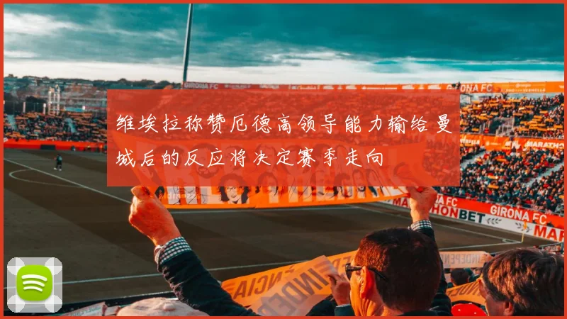维埃拉称赞厄德高领导能力输给曼城后的反应将决定赛季走向