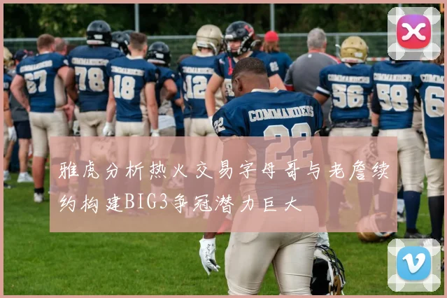雅虎分析热火交易字母哥与老詹续约构建BIG3争冠潜力巨大