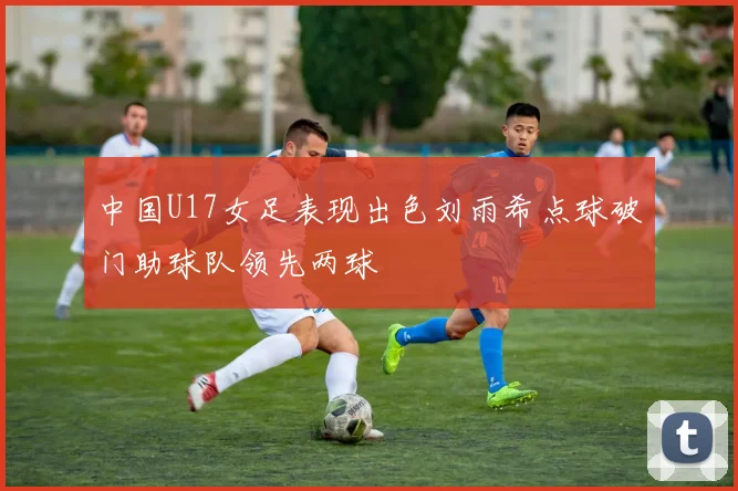 中国U17女足表现出色刘雨希点球破门助球队领先两球