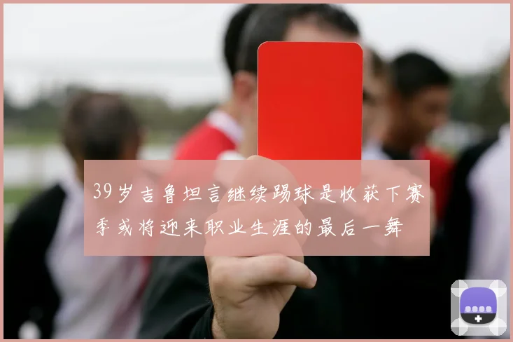 39岁吉鲁坦言继续踢球是收获下赛季或将迎来职业生涯的最后一舞