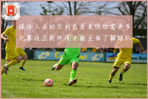 媒体人分析贝利首秀表现称需更多比赛适应新环境才能全面了解球队