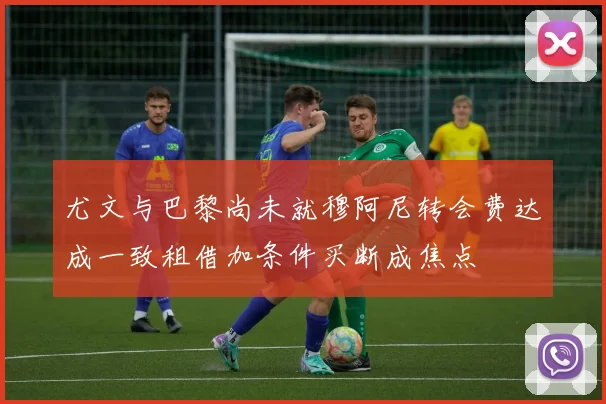 尤文与巴黎尚未就穆阿尼转会费达成一致租借加条件买断成焦点
