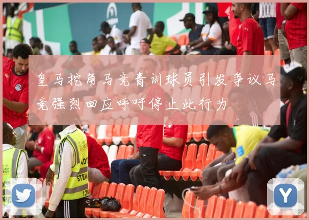 皇马挖角马竞青训球员引发争议马竞强烈回应呼吁停止此行为