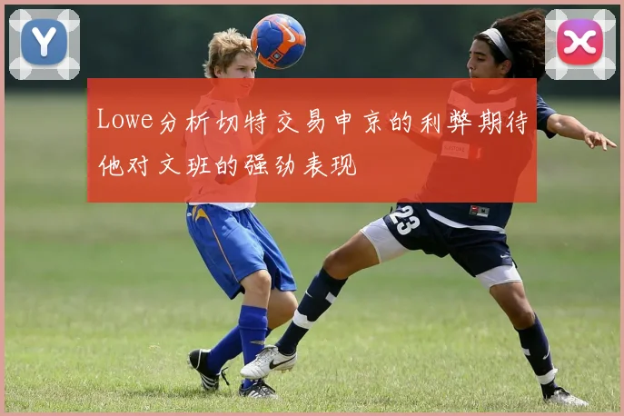 Lowe分析切特交易申京的利弊期待他对文班的强劲表现
