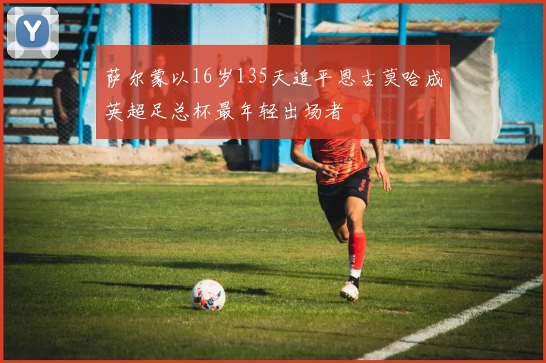萨尔蒙以16岁135天追平恩古莫哈成英超足总杯最年轻出场者