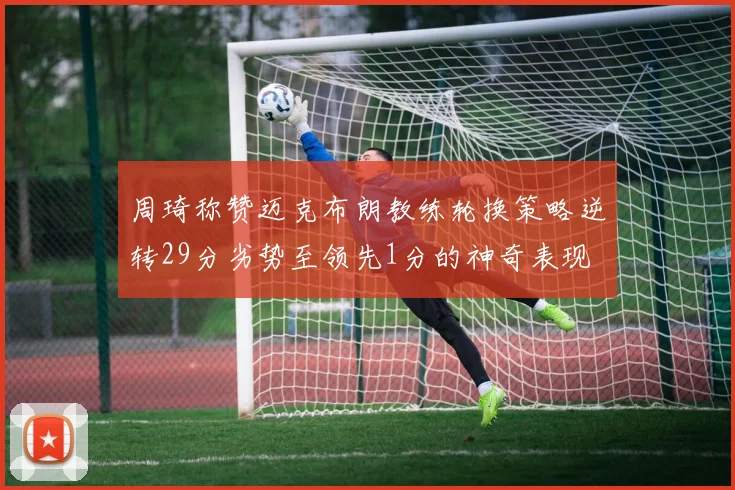 周琦称赞迈克布朗教练轮换策略逆转29分劣势至领先1分的神奇表现
