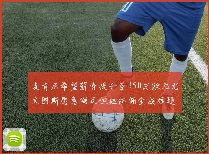麦肯尼希望薪资提升至350万欧元尤文图斯愿意满足但经纪佣金成难题