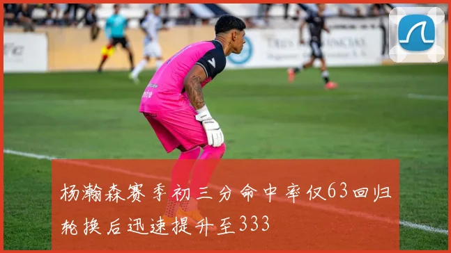 杨瀚森赛季初三分命中率仅63回归轮换后迅速提升至333
