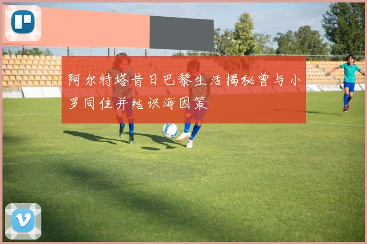 阿尔特塔昔日巴黎生活揭秘曾与小罗同住并结识海因策