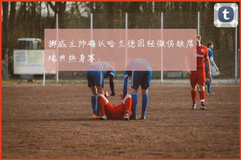 挪威主帅确认哈兰德因轻微伤缺席瑞典热身赛