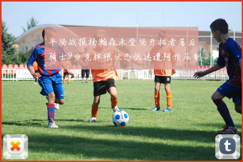 半场战报杨瀚森未登场开拓者落后骑士9分克林根状态低迷遭阿伦压制
