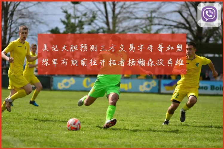 美记大胆预测三方交易字母哥加盟绿军布朗前往开拓者杨瀚森投奔雄鹿