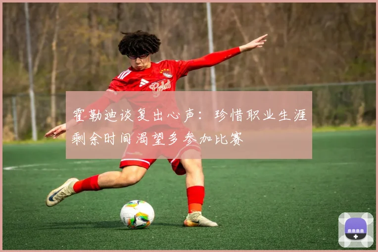 霍勒迪谈复出心声：珍惜职业生涯剩余时间渴望多参加比赛