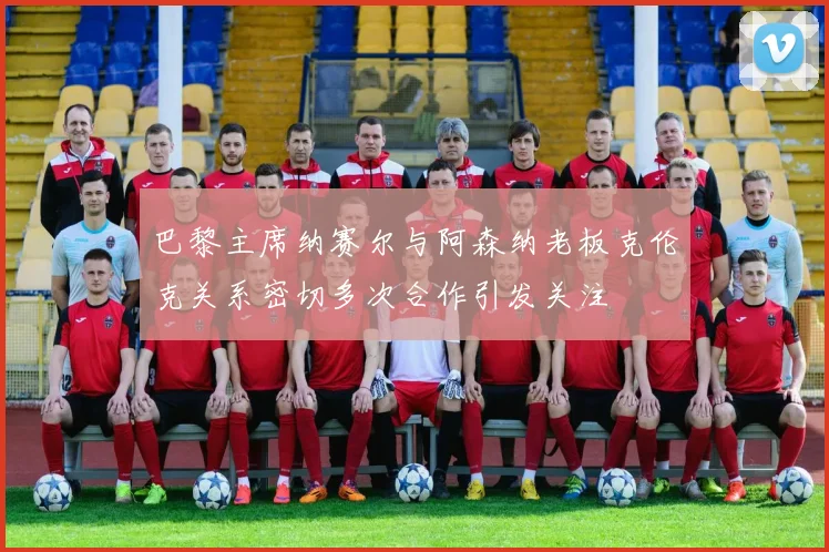 巴黎主席纳赛尔与阿森纳老板克伦克关系密切多次合作引发关注