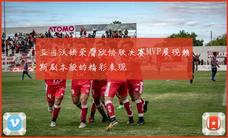 亚当沃顿荣膺欧协联决赛MVP展现赖斯剧本般的精彩表现