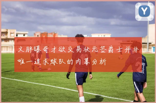 文胖曝奇才欲交易状元签爵士并非唯一追求球队的内幕分析